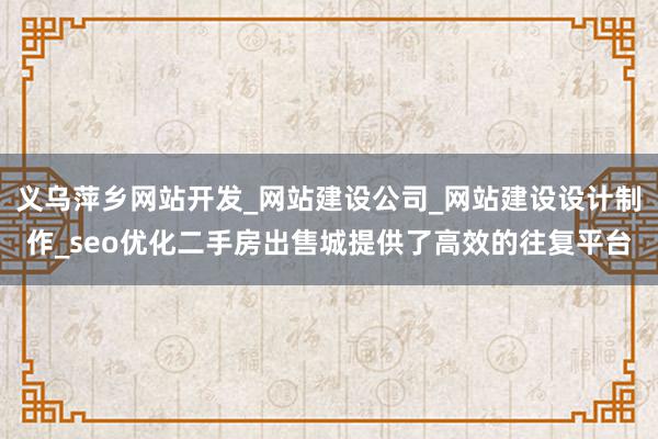 义乌萍乡网站开发_网站建设公司_网站建设设计制作_seo优化二手房出售城提供了高效的往复平台