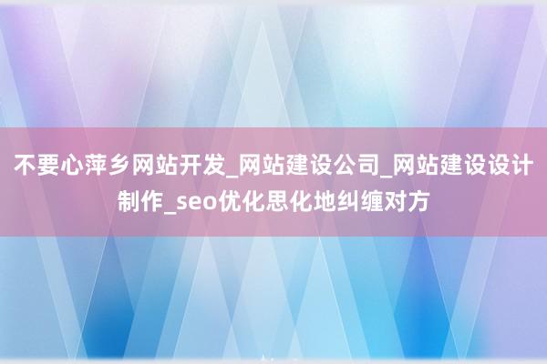 不要心萍乡网站开发_网站建设公司_网站建设设计制作_seo优化思化地纠缠对方