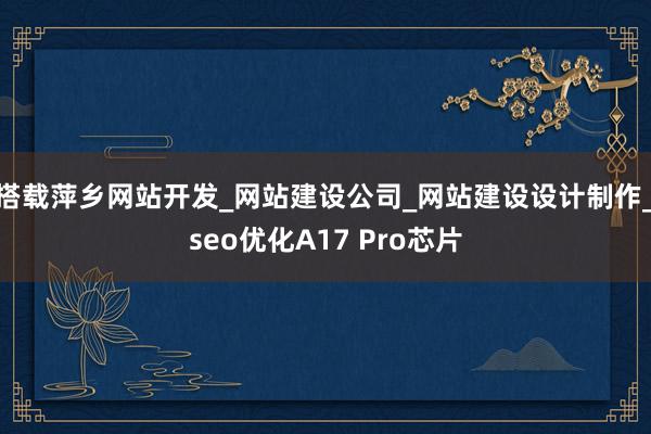 搭载萍乡网站开发_网站建设公司_网站建设设计制作_seo优化A17 Pro芯片